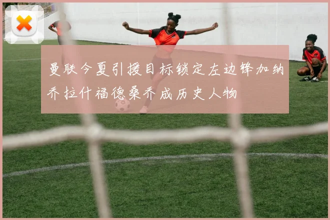 曼联今夏引援目标锁定左边锋加纳乔拉什福德桑乔成历史人物