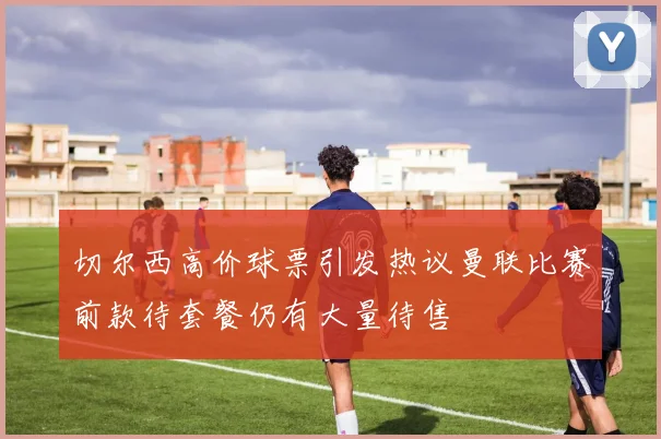 切尔西高价球票引发热议曼联比赛前款待套餐仍有大量待售