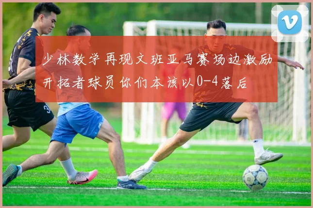 少林数学再现文班亚马赛场边激励开拓者球员你们本该以0-4落后