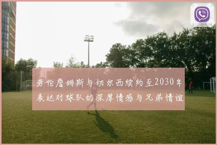 劳伦詹姆斯与切尔西续约至2030年表达对球队的深厚情感与兄弟情谊