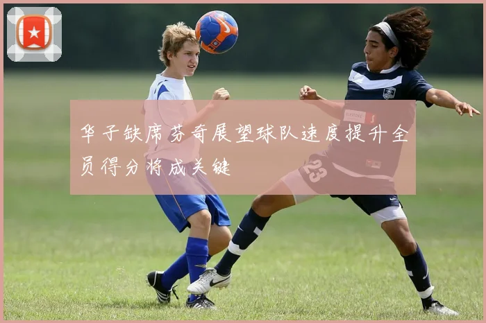华子缺席芬奇展望球队速度提升全员得分将成关键