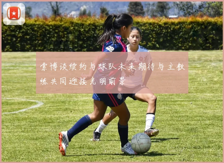 索博谈续约与球队未来期待与主教练共同迎接光明前景