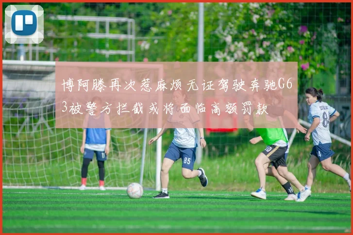 博阿滕再次惹麻烦无证驾驶奔驰G63被警方拦截或将面临高额罚款