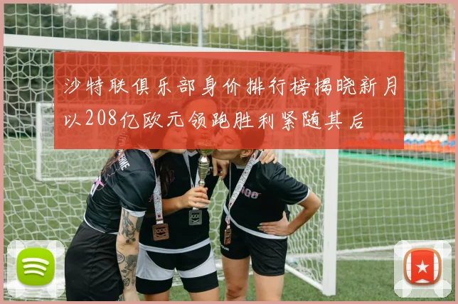 沙特联俱乐部身价排行榜揭晓新月以208亿欧元领跑胜利紧随其后