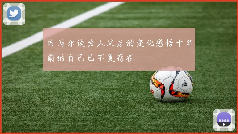 内马尔谈为人父后的变化感悟十年前的自己已不复存在