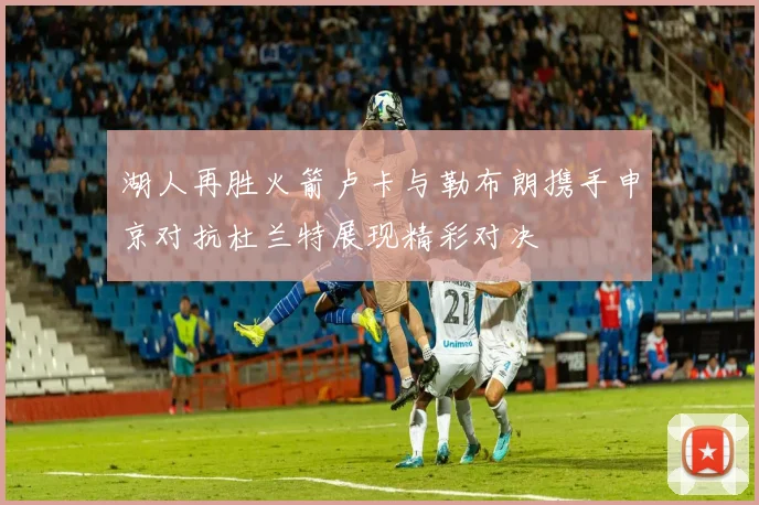 湖人再胜火箭卢卡与勒布朗携手申京对抗杜兰特展现精彩对决