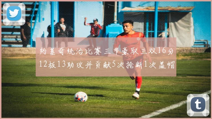 约基奇统治比赛三节豪取三双16分12板13助攻并贡献5次抢断1次盖帽