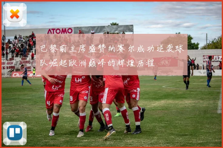 巴黎前主席盛赞纳赛尔成功逆袭球队崛起欧洲巅峰的辉煌历程
