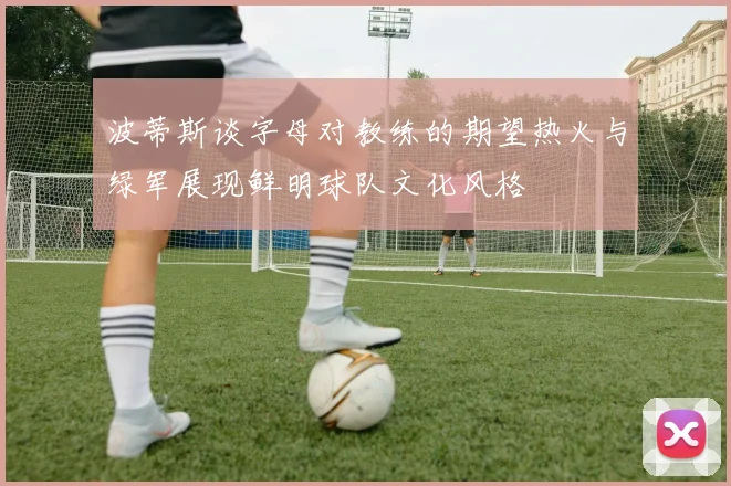 波蒂斯谈字母对教练的期望热火与绿军展现鲜明球队文化风格