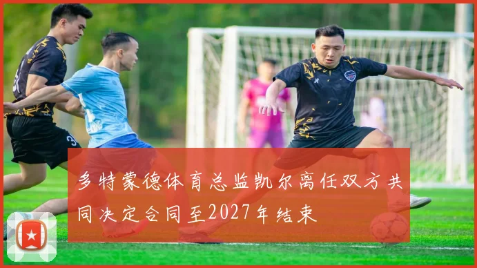 多特蒙德体育总监凯尔离任双方共同决定合同至2027年结束