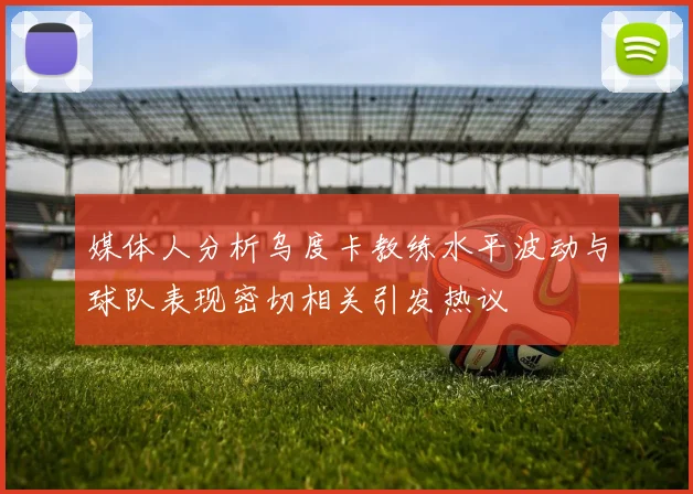 媒体人分析乌度卡教练水平波动与球队表现密切相关引发热议
