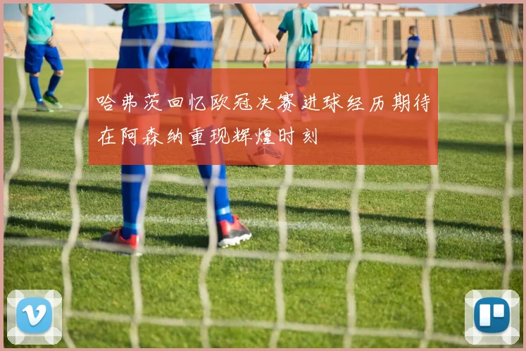 哈弗茨回忆欧冠决赛进球经历期待在阿森纳重现辉煌时刻