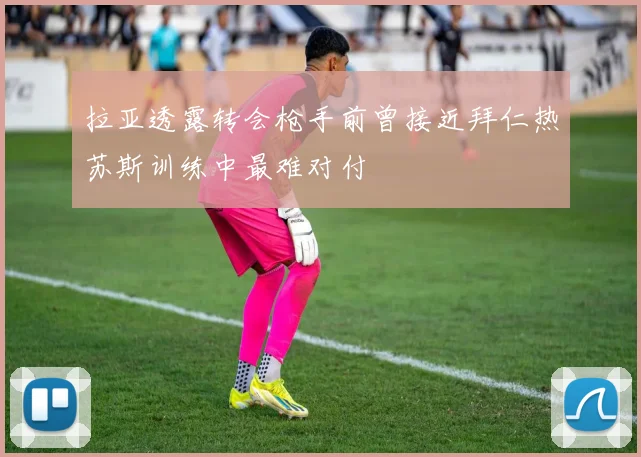 拉亚透露转会枪手前曾接近拜仁热苏斯训练中最难对付