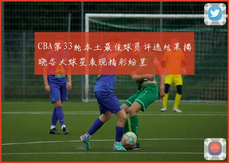 CBA第33轮本土最佳球员评选结果揭晓各大球星表现精彩纷呈