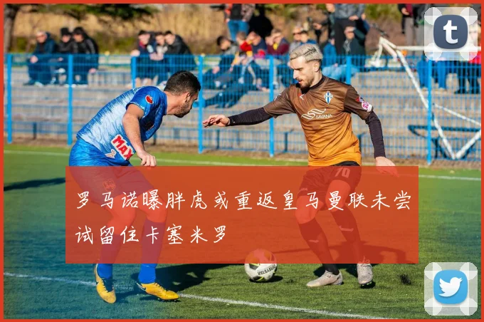 罗马诺曝胖虎或重返皇马曼联未尝试留住卡塞米罗