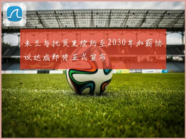 米兰与托莫里续约至2030年加薪协议达成即将正式宣布