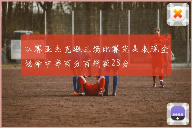 以赛亚杰克逊三场比赛完美表现全场命中率百分百斩获28分