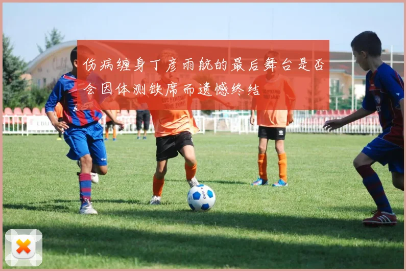 伤病缠身丁彦雨航的最后舞台是否会因体测缺席而遗憾终结
