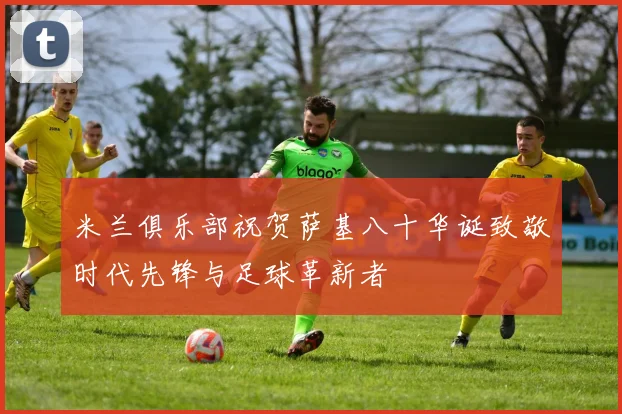 米兰俱乐部祝贺萨基八十华诞致敬时代先锋与足球革新者
