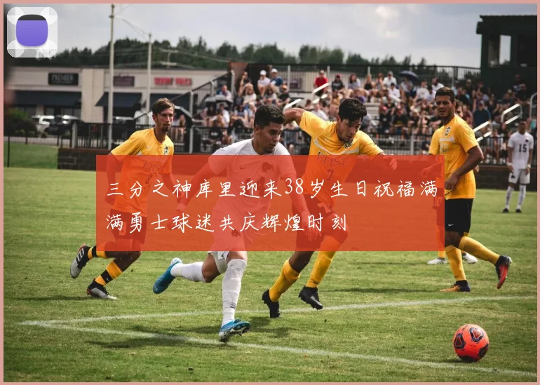 三分之神库里迎来38岁生日祝福满满勇士球迷共庆辉煌时刻